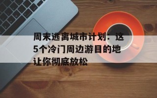 周末逃离城市计划：这5个冷门周边游目的地让你彻底放松