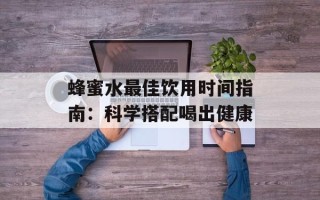 蜂蜜水最佳饮用时间指南：科学搭配喝出健康