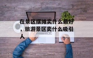 在景区摆摊卖什么最好，旅游景区卖什么吸引人