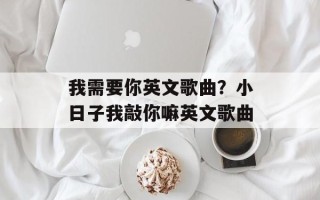 我需要你英文歌曲？小日子我敲你嘛英文歌曲