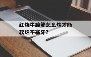 红烧牛蹄筋怎么炖才能软烂不塞牙？