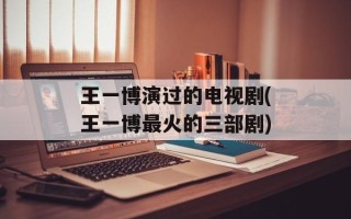王一博演过的电视剧(王一博最火的三部剧)