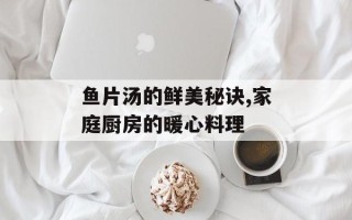 鱼片汤的鲜美秘诀,家庭厨房的暖心料理