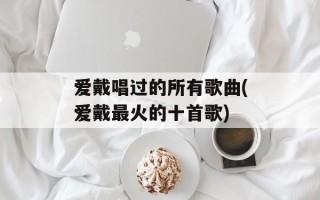 爱戴唱过的所有歌曲(爱戴最火的十首歌)