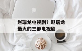赵瑞龙电视剧？赵瑞龙最火的三部电视剧