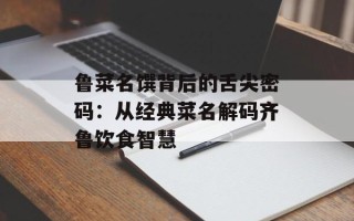 鲁菜名馔背后的舌尖密码：从经典菜名解码齐鲁饮食智慧