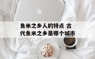 鱼米之乡人的特点 古代鱼米之乡是哪个城市