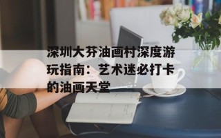 深圳大芬油画村深度游玩指南：艺术迷必打卡的油画天堂