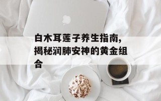 白木耳莲子养生指南,揭秘润肺安神的黄金组合