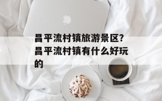 昌平流村镇旅游景区？昌平流村镇有什么好玩的