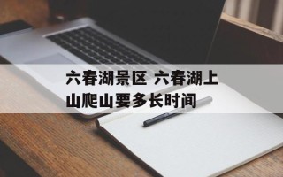 六春湖景区 六春湖上山爬山要多长时间
