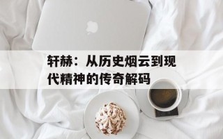 轩赫：从历史烟云到现代精神的传奇解码