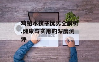 鸡翅木筷子优劣全解析,健康与实用的深度测评