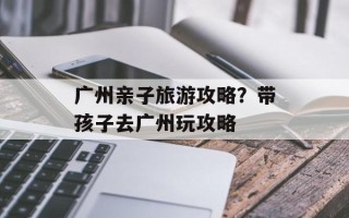 广州亲子旅游攻略？带孩子去广州玩攻略