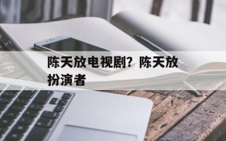 陈天放电视剧？陈天放扮演者