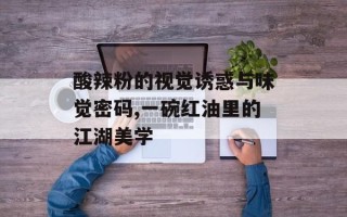 酸辣粉的视觉诱惑与味觉密码,一碗红油里的江湖美学