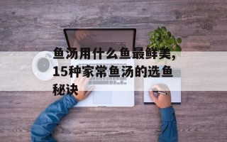 鱼汤用什么鱼最鲜美,15种家常鱼汤的选鱼秘诀