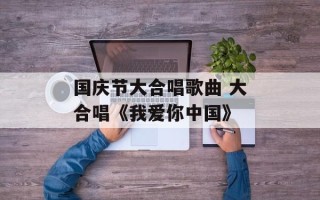 国庆节大合唱歌曲 大合唱《我爱你中国》