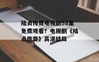 陆贞传奇电视剧58集免费观看？电视剧《陆贞传奇》高湛结局