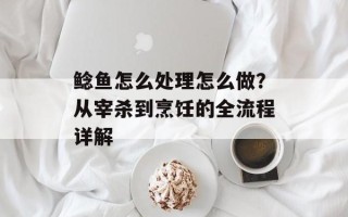 鲶鱼怎么处理怎么做？从宰杀到烹饪的全流程详解