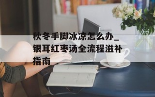 秋冬手脚冰凉怎么办_银耳红枣汤全流程滋补指南