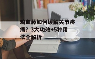 鸡血藤如何缓解关节疼痛？3大功效+5种用法全解析