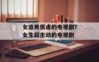 女追男很虐的电视剧？女生超主动的电视剧
