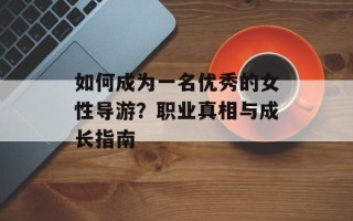 如何成为一名优秀的女性导游？职业真相与成长指南