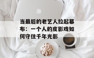 当最后的老艺人拉起幕布：一个人的皮影戏如何守住千年光影