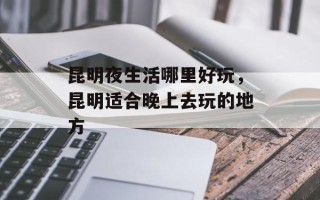 昆明夜生活哪里好玩，昆明适合晚上去玩的地方