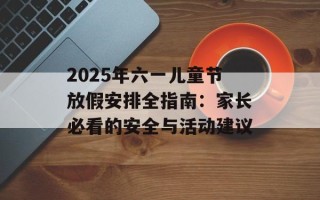 2025年六一儿童节放假安排全指南：家长必看的安全与活动建议