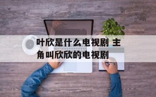 叶欣是什么电视剧 主角叫欣欣的电视剧
