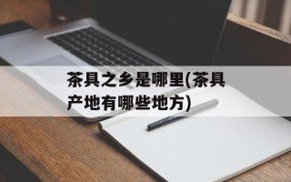茶具之乡是哪里(茶具产地有哪些地方)