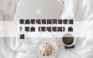 歌曲歌唱祖国简谱歌谱？歌曲《歌唱祖国》曲谱