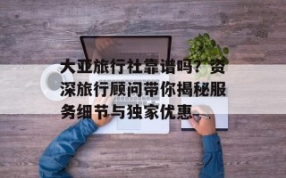 大亚旅行社靠谱吗？资深旅行顾问带你揭秘服务细节与独家优惠