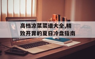 高档凉菜菜谱大全,精致开胃的夏日冷盘指南