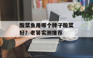 酸菜鱼用哪个牌子酸菜好？老饕实测推荐