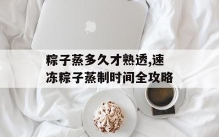 粽子蒸多久才熟透,速冻粽子蒸制时间全攻略
