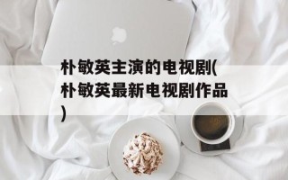 朴敏英主演的电视剧(朴敏英最新电视剧作品)