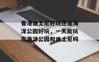 香港迪士尼好玩还是海洋公园好玩，一天能玩完海洋公园和迪士尼吗
