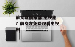 前女友俱乐部 电视剧？前女友免费观看电视剧