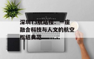 深圳T3航站楼：一座融合科技与人文的航空枢纽典范
