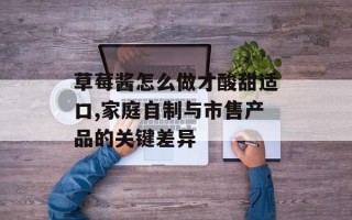 草莓酱怎么做才酸甜适口,家庭自制与市售产品的关键差异