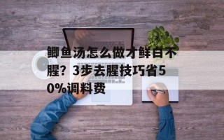 鲫鱼汤怎么做才鲜白不腥？3步去腥技巧省50%调料费
