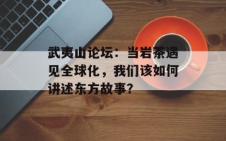 武夷山论坛：当岩茶遇见全球化，我们该如何讲述东方故事？