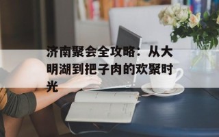 济南聚会全攻略：从大明湖到把子肉的欢聚时光