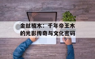 金丝楠木：千年帝王木的光影传奇与文化密码