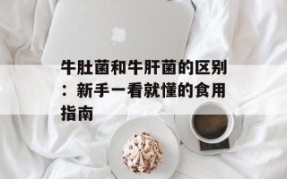 牛肚菌和牛肝菌的区别：新手一看就懂的食用指南