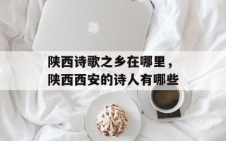 陕西诗歌之乡在哪里，陕西西安的诗人有哪些