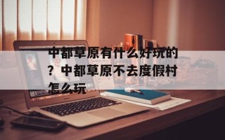 中都草原有什么好玩的？中都草原不去度假村怎么玩
